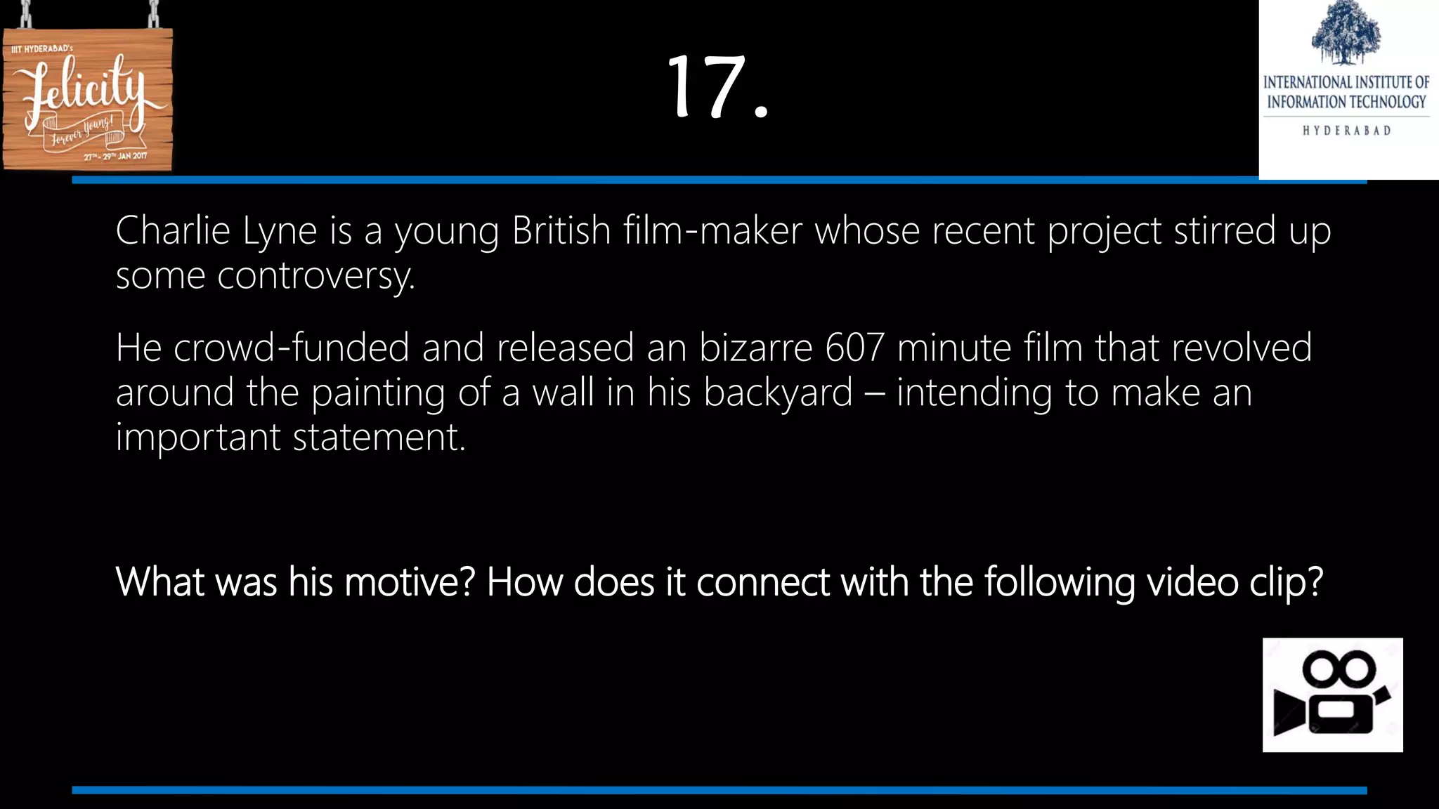 17.
Charlie Lyne is a young British film-maker whose recent project stirred up
some controversy.
He crowd-funded and released an bizarre 607 minute film that revolved
around the painting of a wall in his backyard – intending to make an
important statement.
What was his motive? How does it connect with the following video clip?
 