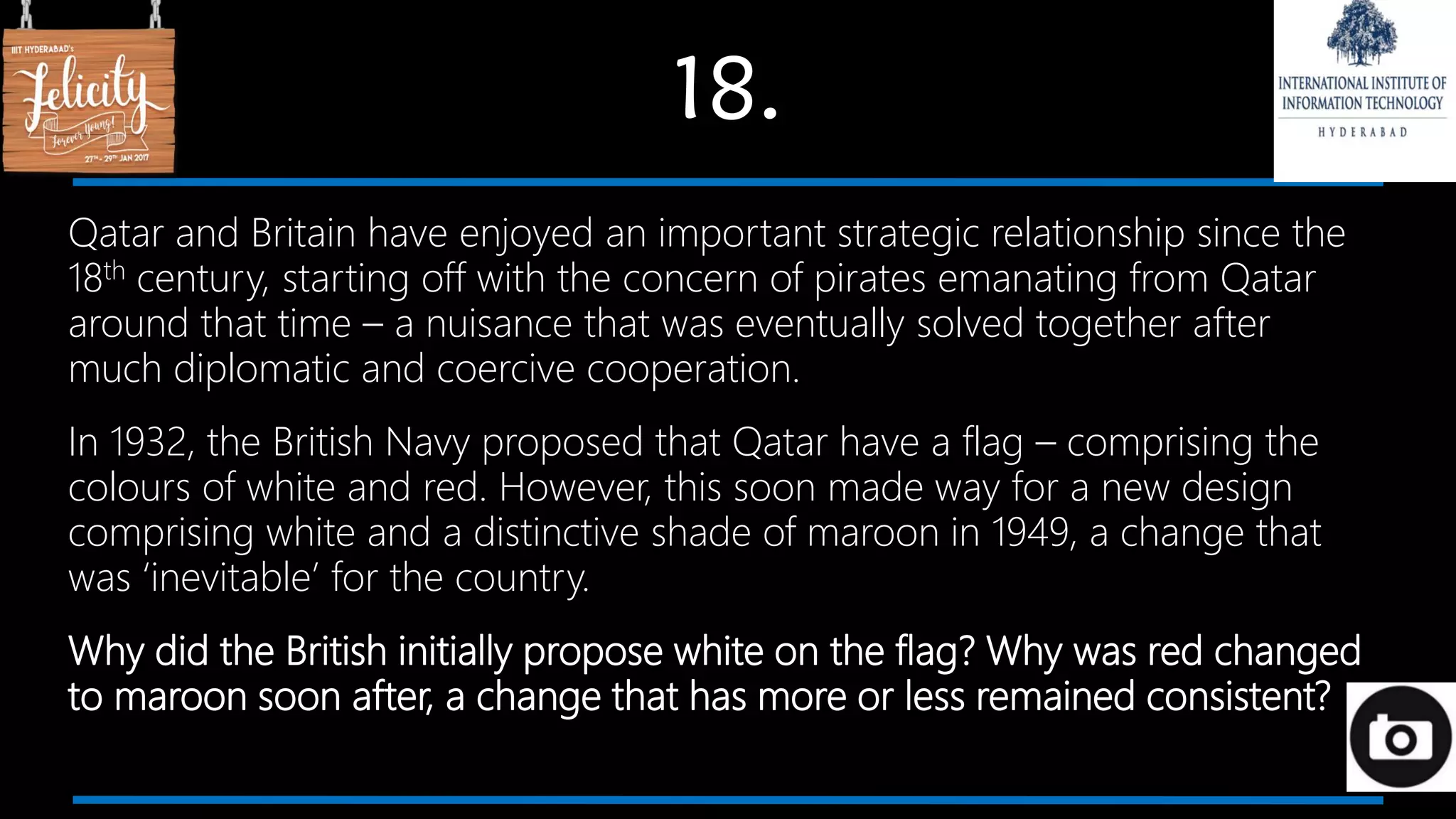 18.
Qatar and Britain have enjoyed an important strategic relationship since the
18th century, starting off with the concern of pirates emanating from Qatar
around that time – a nuisance that was eventually solved together after
much diplomatic and coercive cooperation.
In 1932, the British Navy proposed that Qatar have a flag – comprising the
colours of white and red. However, this soon made way for a new design
comprising white and a distinctive shade of maroon in 1949, a change that
was ‘inevitable’ for the country.
Why did the British initially propose white on the flag? Why was red changed
to maroon soon after, a change that has more or less remained consistent?
 