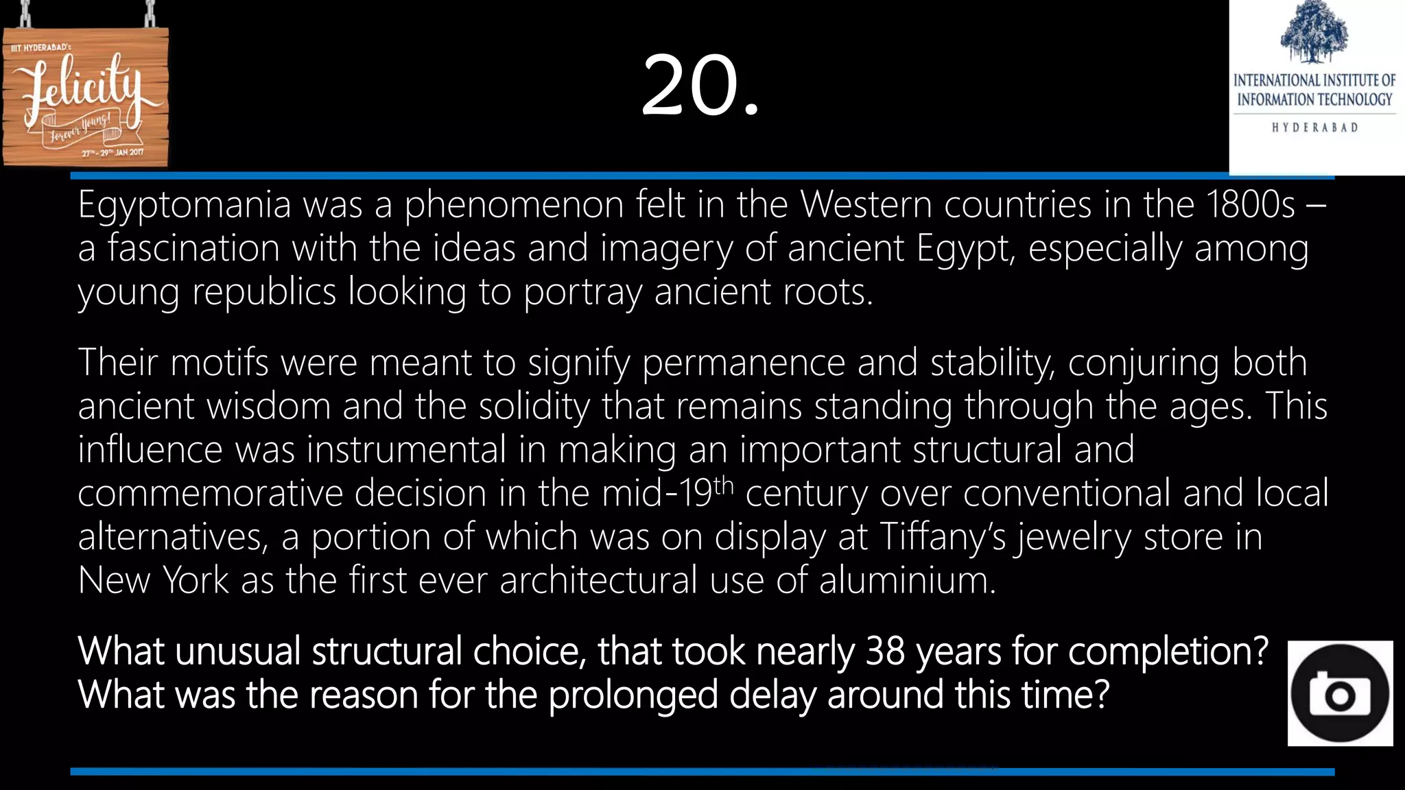 20.
Egyptomania was a phenomenon felt in the Western countries in the 1800s –
a fascination with the ideas and imagery of ancient Egypt, especially among
young republics looking to portray ancient roots.
Their motifs were meant to signify permanence and stability, conjuring both
ancient wisdom and the solidity that remains standing through the ages. This
influence was instrumental in making an important structural and
commemorative decision in the mid-19th century over conventional and local
alternatives, a portion of which was on display at Tiffany’s jewelry store in
New York as the first ever architectural use of aluminium.
What unusual structural choice, that took nearly 38 years for completion?
What was the reason for the prolonged delay around this time?
 