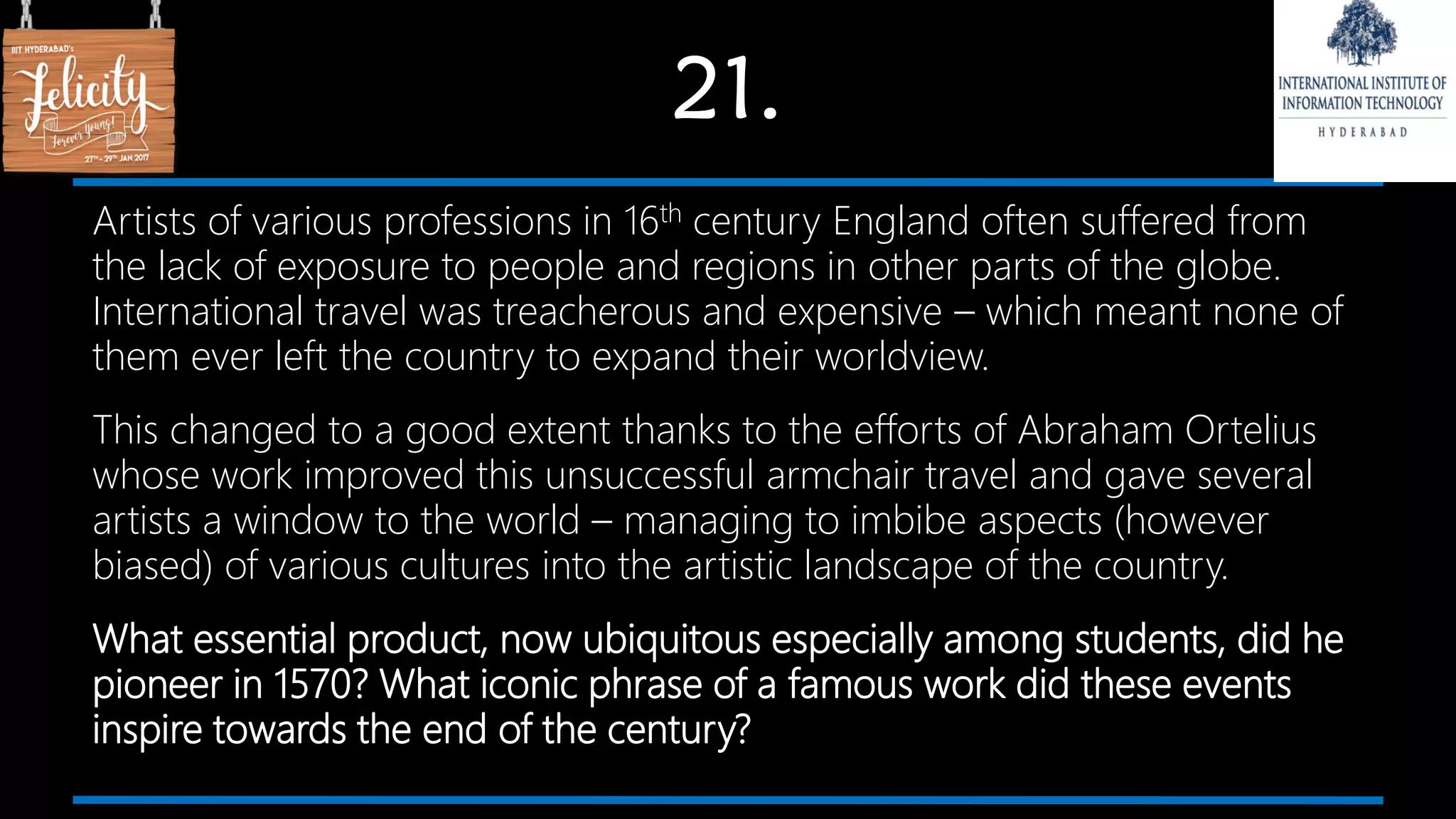 21.
Artists of various professions in 16th century England often suffered from
the lack of exposure to people and regions in other parts of the globe.
International travel was treacherous and expensive – which meant none of
them ever left the country to expand their worldview.
This changed to a good extent thanks to the efforts of Abraham Ortelius
whose work improved this unsuccessful armchair travel and gave several
artists a window to the world – managing to imbibe aspects (however
biased) of various cultures into the artistic landscape of the country.
What essential product, now ubiquitous especially among students, did he
pioneer in 1570? What iconic phrase of a famous work did these events
inspire towards the end of the century?
 