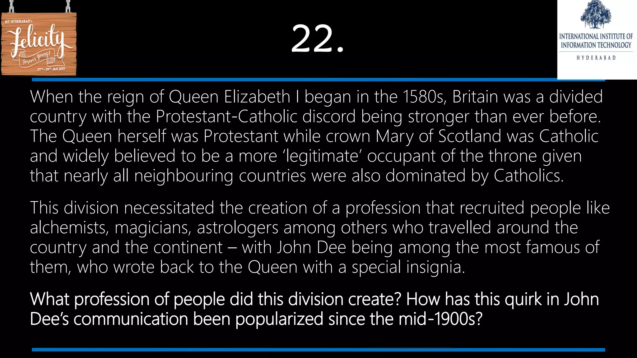 22.
When the reign of Queen Elizabeth I began in the 1580s, Britain was a divided
country with the Protestant-Catholic discord being stronger than ever before.
The Queen herself was Protestant while crown Mary of Scotland was Catholic
and widely believed to be a more ‘legitimate’ occupant of the throne given
that nearly all neighbouring countries were also dominated by Catholics.
This division necessitated the creation of a profession that recruited people like
alchemists, magicians, astrologers among others who travelled around the
country and the continent – with John Dee being among the most famous of
them, who wrote back to the Queen with a special insignia.
What profession of people did this division create? How has this quirk in John
Dee’s communication been popularized since the mid-1900s?
 