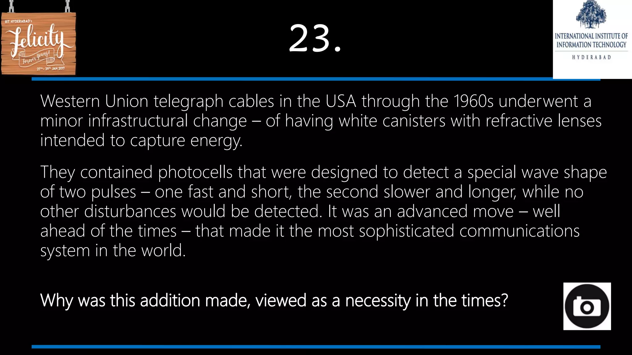 23.
Western Union telegraph cables in the USA through the 1960s underwent a
minor infrastructural change – of having white canisters with refractive lenses
intended to capture energy.
They contained photocells that were designed to detect a special wave shape
of two pulses – one fast and short, the second slower and longer, while no
other disturbances would be detected. It was an advanced move – well
ahead of the times – that made it the most sophisticated communications
system in the world.
Why was this addition made, viewed as a necessity in the times?
 
