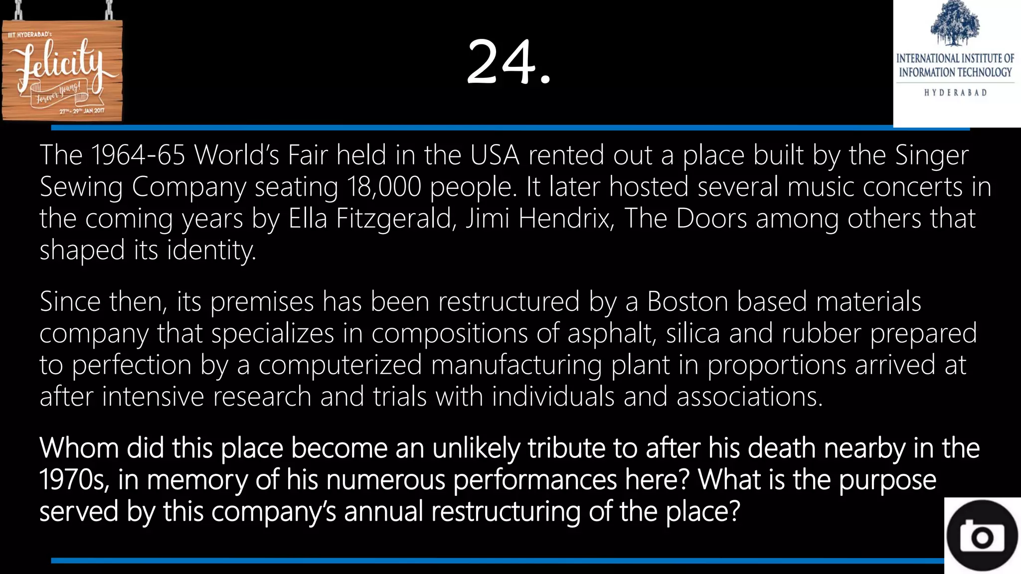 24.
The 1964-65 World’s Fair held in the USA rented out a place built by the Singer
Sewing Company seating 18,000 people. It later hosted several music concerts in
the coming years by Ella Fitzgerald, Jimi Hendrix, The Doors among others that
shaped its identity.
Since then, its premises has been restructured by a Boston based materials
company that specializes in compositions of asphalt, silica and rubber prepared
to perfection by a computerized manufacturing plant in proportions arrived at
after intensive research and trials with individuals and associations.
Whom did this place become an unlikely tribute to after his death nearby in the
1970s, in memory of his numerous performances here? What is the purpose
served by this company’s annual restructuring of the place?
 