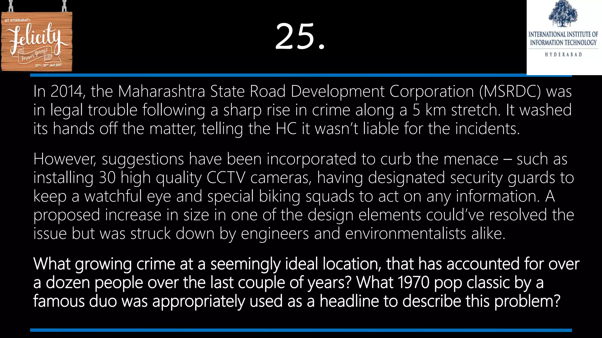 25.
In 2014, the Maharashtra State Road Development Corporation (MSRDC) was
in legal trouble following a sharp rise in crime along a 5 km stretch. It washed
its hands off the matter, telling the HC it wasn’t liable for the incidents.
However, suggestions have been incorporated to curb the menace – such as
installing 30 high quality CCTV cameras, having designated security guards to
keep a watchful eye and special biking squads to act on any information. A
proposed increase in size in one of the design elements could’ve resolved the
issue but was struck down by engineers and environmentalists alike.
What growing crime at a seemingly ideal location, that has accounted for over
a dozen people over the last couple of years? What 1970 pop classic by a
famous duo was appropriately used as a headline to describe this problem?
 