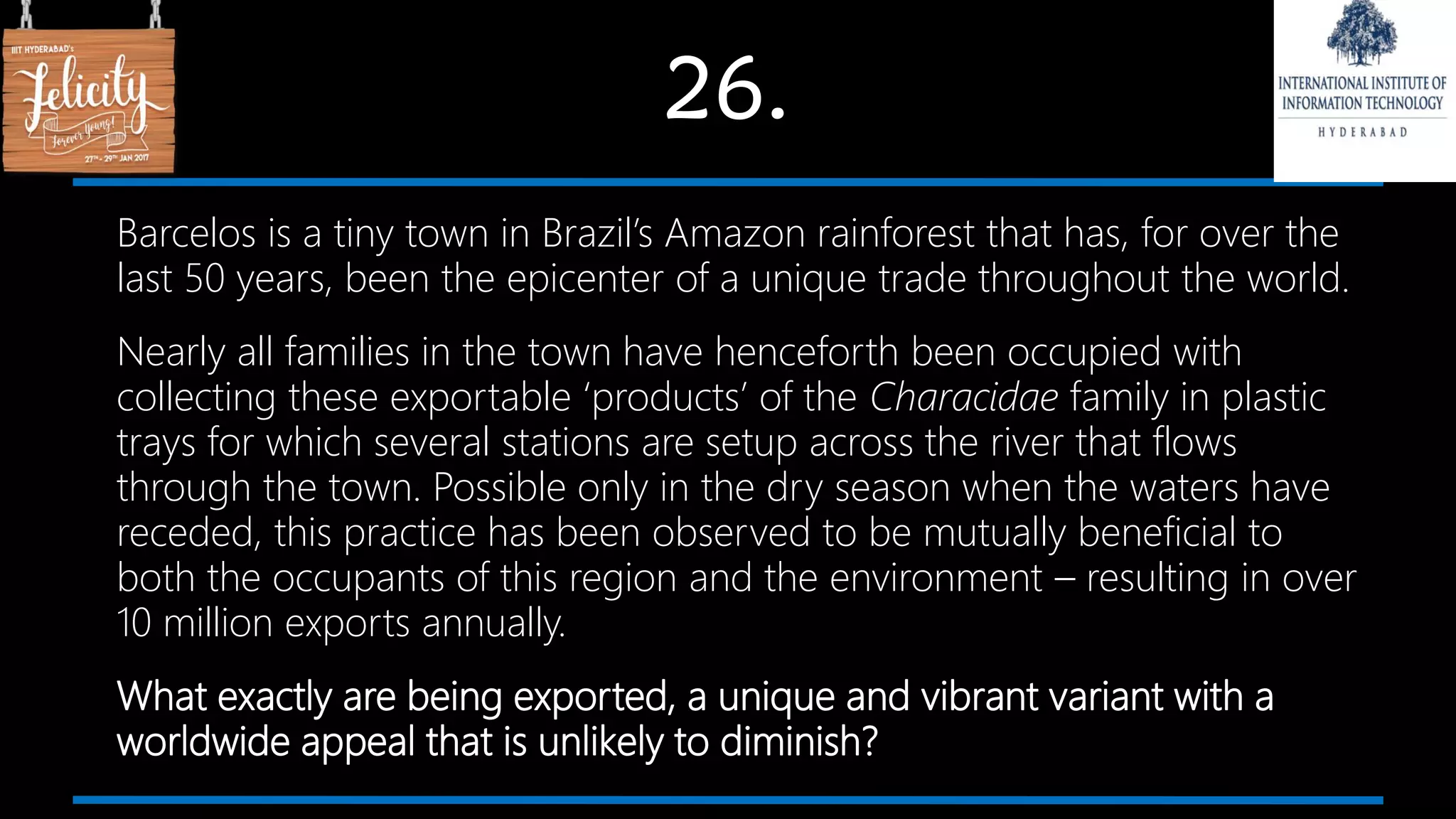 26.
Barcelos is a tiny town in Brazil’s Amazon rainforest that has, for over the
last 50 years, been the epicenter of a unique trade throughout the world.
Nearly all families in the town have henceforth been occupied with
collecting these exportable ‘products’ of the Characidae family in plastic
trays for which several stations are setup across the river that flows
through the town. Possible only in the dry season when the waters have
receded, this practice has been observed to be mutually beneficial to
both the occupants of this region and the environment – resulting in over
10 million exports annually.
What exactly are being exported, a unique and vibrant variant with a
worldwide appeal that is unlikely to diminish?
 
