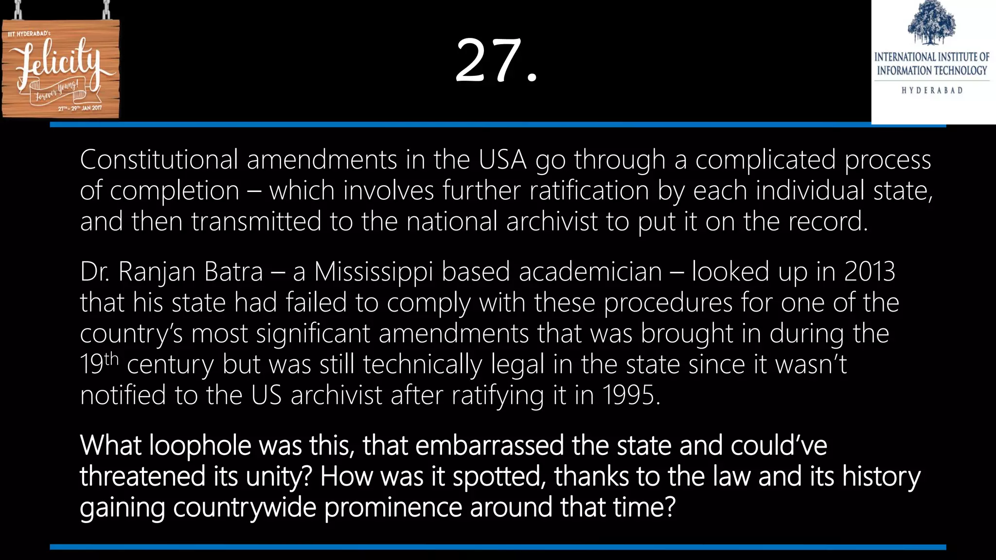 27.
Constitutional amendments in the USA go through a complicated process
of completion – which involves further ratification by each individual state,
and then transmitted to the national archivist to put it on the record.
Dr. Ranjan Batra – a Mississippi based academician – looked up in 2013
that his state had failed to comply with these procedures for one of the
country’s most significant amendments that was brought in during the
19th century but was still technically legal in the state since it wasn’t
notified to the US archivist after ratifying it in 1995.
What loophole was this, that embarrassed the state and could’ve
threatened its unity? How was it spotted, thanks to the law and its history
gaining countrywide prominence around that time?
 