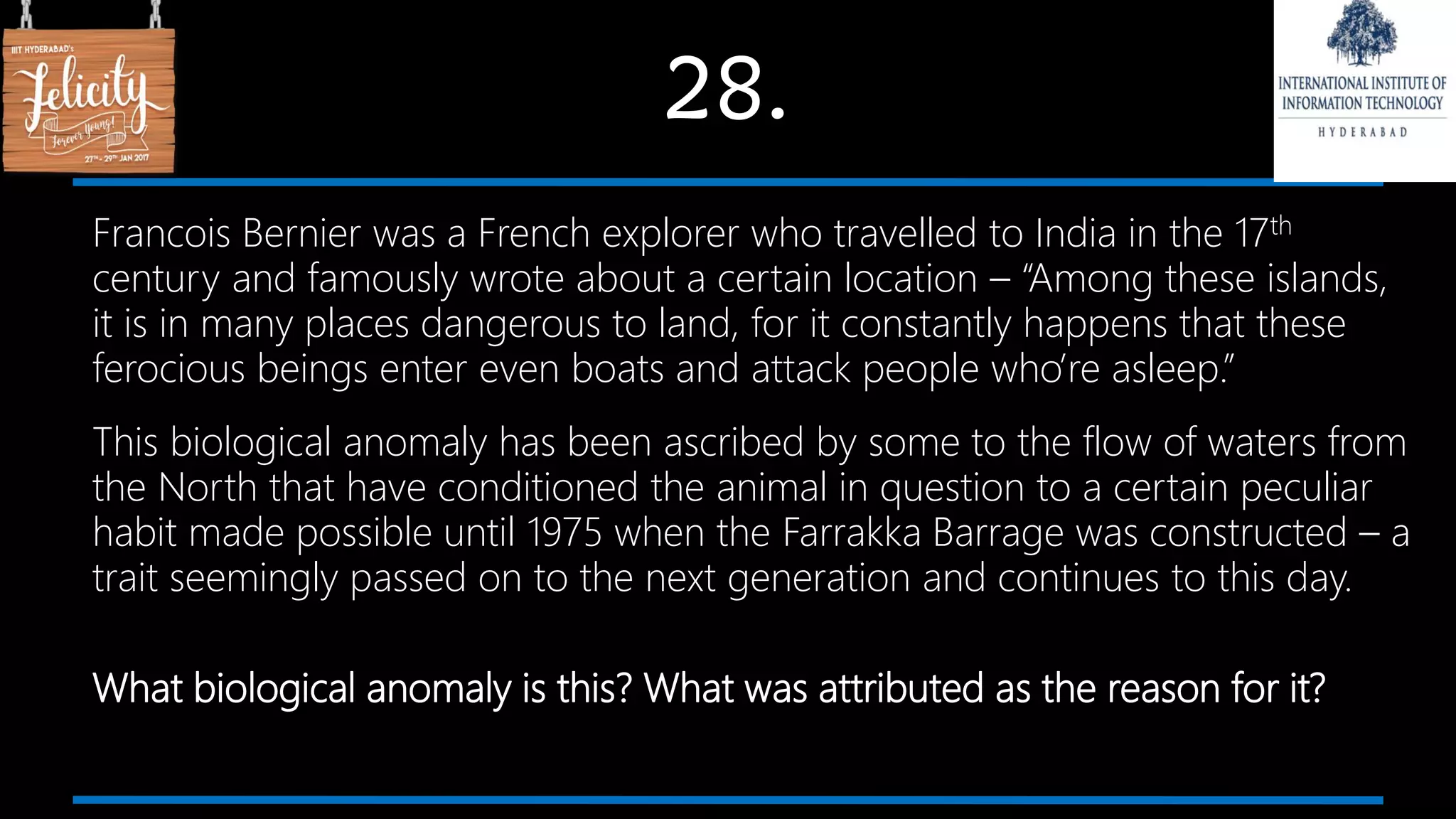 28.
Francois Bernier was a French explorer who travelled to India in the 17th
century and famously wrote about a certain location – “Among these islands,
it is in many places dangerous to land, for it constantly happens that these
ferocious beings enter even boats and attack people who’re asleep.”
This biological anomaly has been ascribed by some to the flow of waters from
the North that have conditioned the animal in question to a certain peculiar
habit made possible until 1975 when the Farrakka Barrage was constructed – a
trait seemingly passed on to the next generation and continues to this day.
What biological anomaly is this? What was attributed as the reason for it?
 