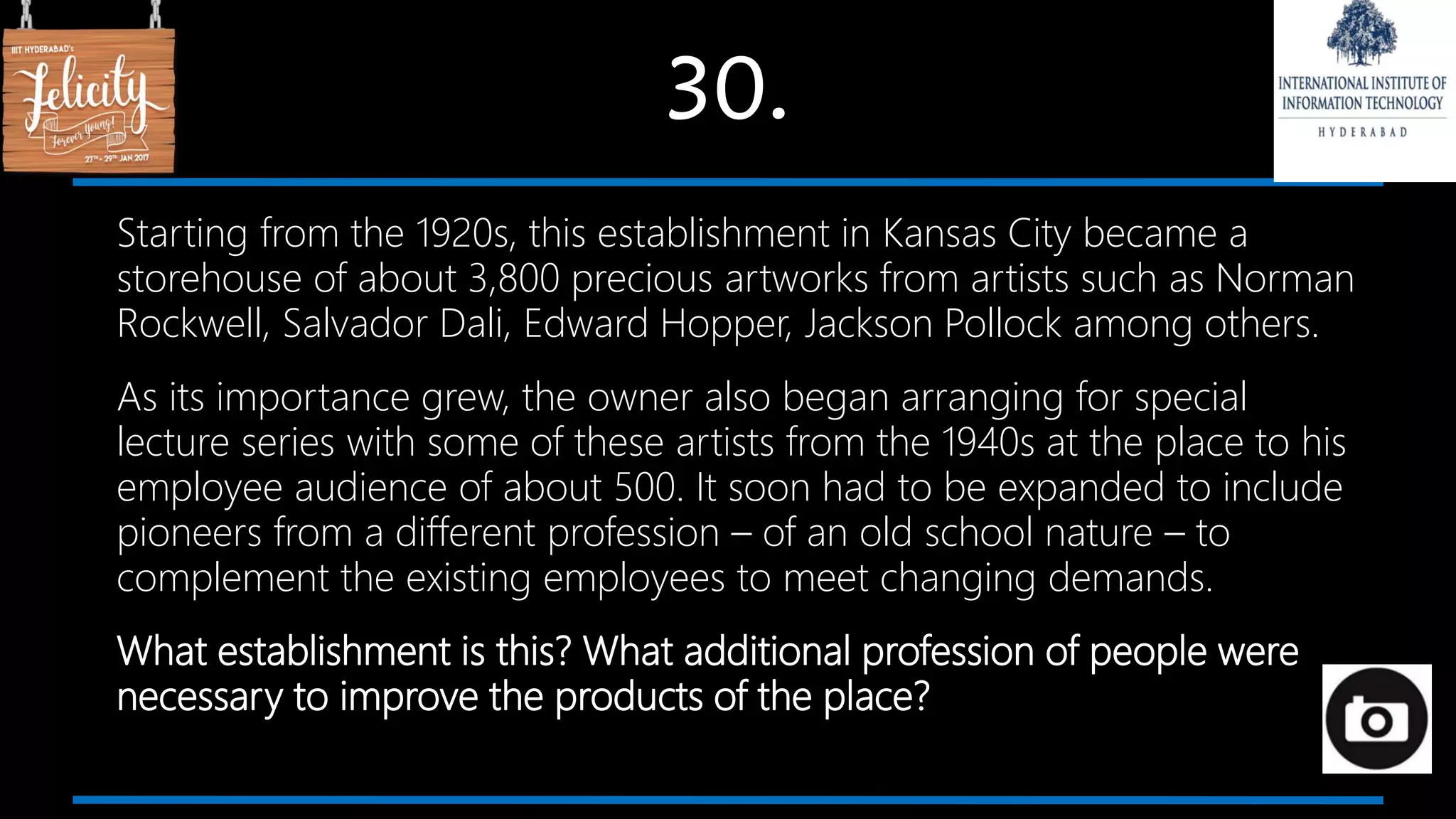 30.
Starting from the 1920s, this establishment in Kansas City became a
storehouse of about 3,800 precious artworks from artists such as Norman
Rockwell, Salvador Dali, Edward Hopper, Jackson Pollock among others.
As its importance grew, the owner also began arranging for special
lecture series with some of these artists from the 1940s at the place to his
employee audience of about 500. It soon had to be expanded to include
pioneers from a different profession – of an old school nature – to
complement the existing employees to meet changing demands.
What establishment is this? What additional profession of people were
necessary to improve the products of the place?
 