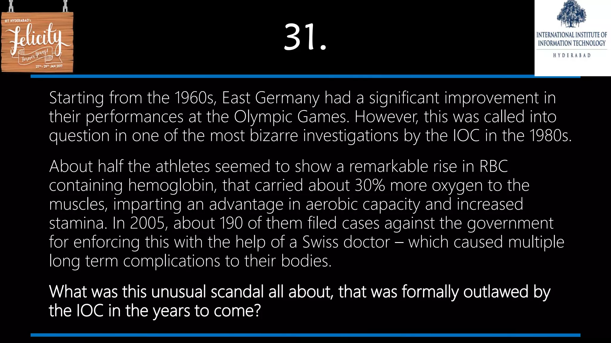 31.
Starting from the 1960s, East Germany had a significant improvement in
their performances at the Olympic Games. However, this was called into
question in one of the most bizarre investigations by the IOC in the 1980s.
About half the athletes seemed to show a remarkable rise in RBC
containing hemoglobin, that carried about 30% more oxygen to the
muscles, imparting an advantage in aerobic capacity and increased
stamina. In 2005, about 190 of them filed cases against the government
for enforcing this with the help of a Swiss doctor – which caused multiple
long term complications to their bodies.
What was this unusual scandal all about, that was formally outlawed by
the IOC in the years to come?
 