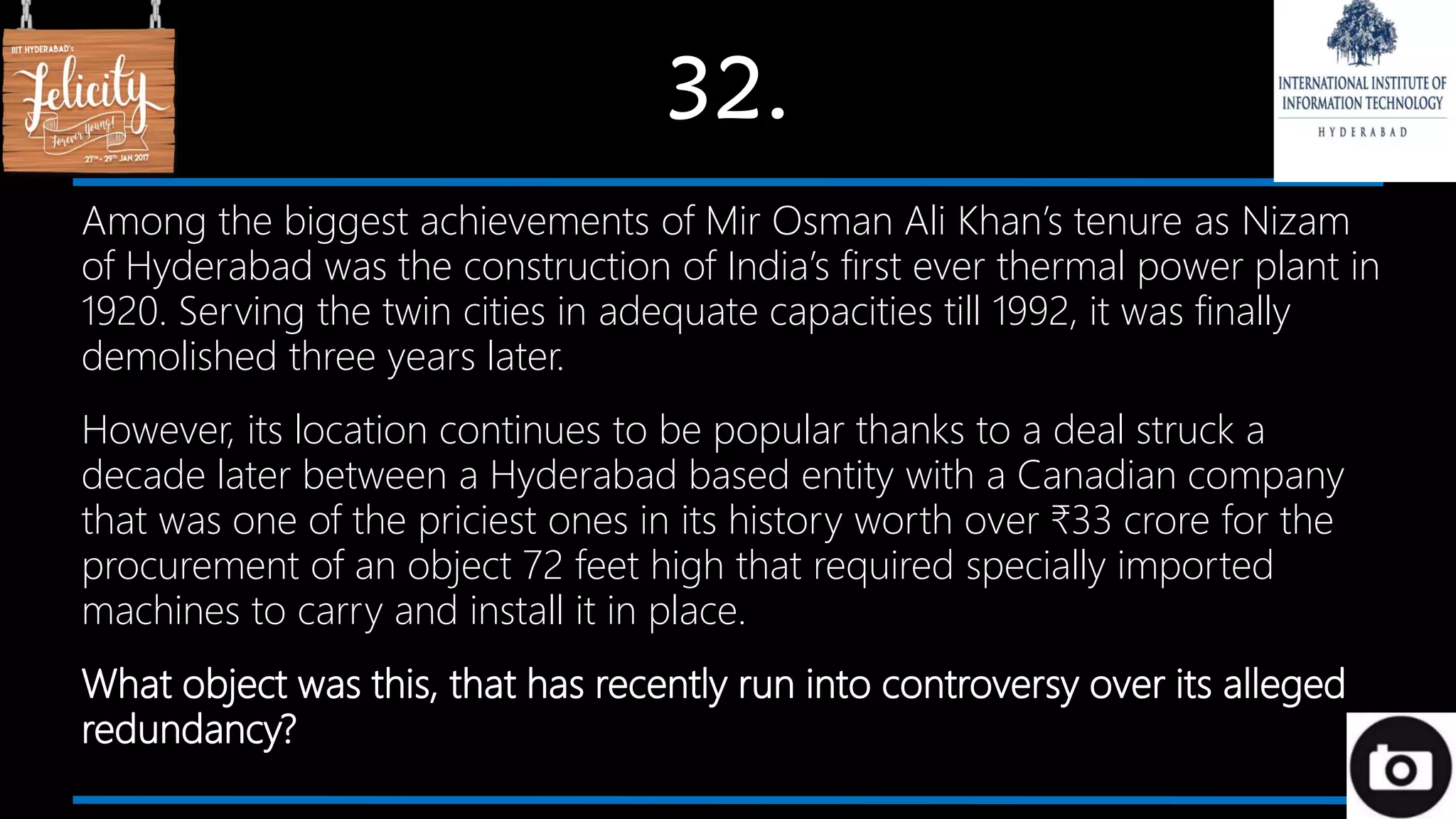 32.
Among the biggest achievements of Mir Osman Ali Khan’s tenure as Nizam
of Hyderabad was the construction of India’s first ever thermal power plant in
1920. Serving the twin cities in adequate capacities till 1992, it was finally
demolished three years later.
However, its location continues to be popular thanks to a deal struck a
decade later between a Hyderabad based entity with a Canadian company
that was one of the priciest ones in its history worth over ₹33 crore for the
procurement of an object 72 feet high that required specially imported
machines to carry and install it in place.
What object was this, that has recently run into controversy over its alleged
redundancy?
 