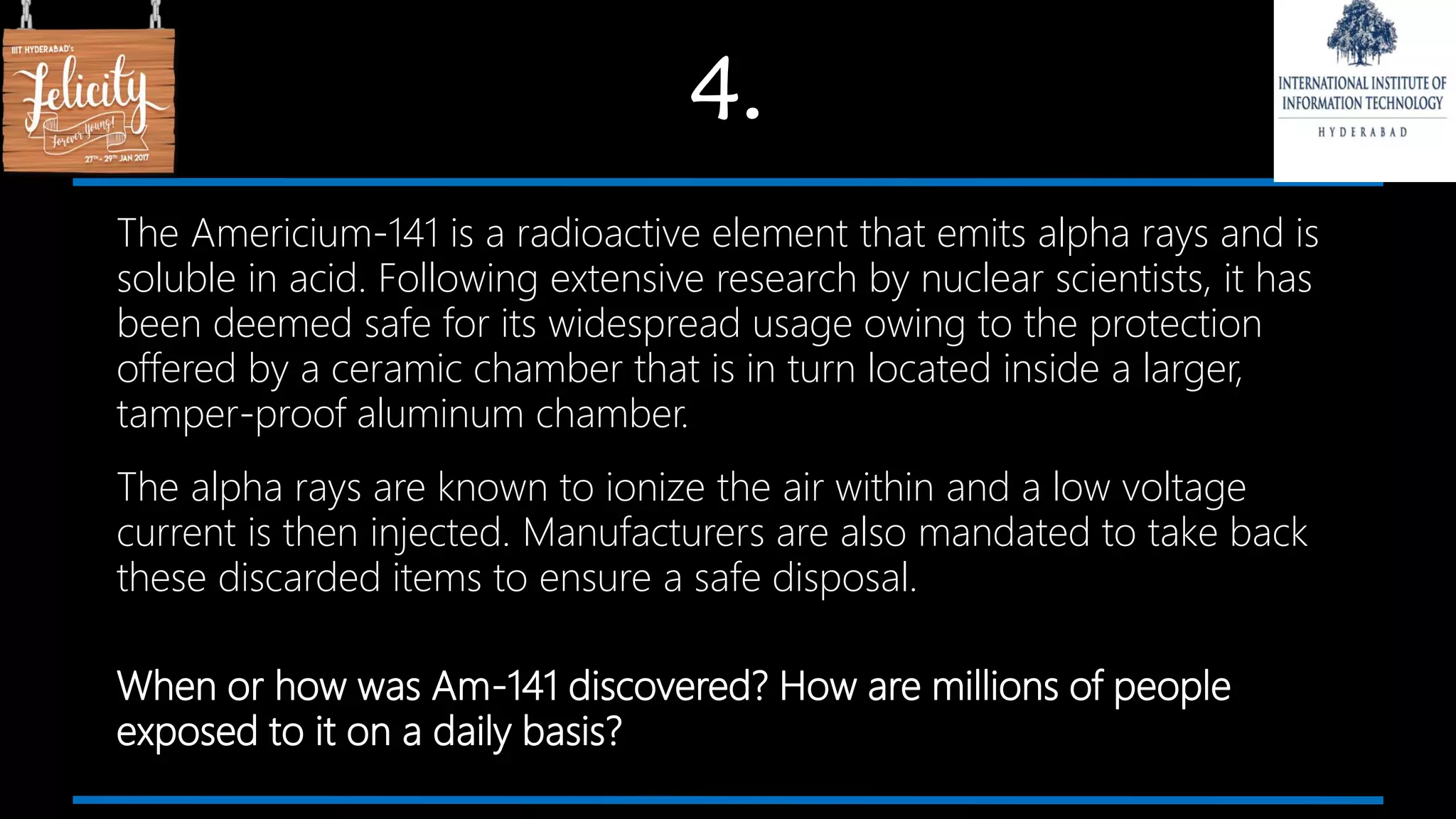 4.
The Americium-141 is a radioactive element that emits alpha rays and is
soluble in acid. Following extensive research by nuclear scientists, it has
been deemed safe for its widespread usage owing to the protection
offered by a ceramic chamber that is in turn located inside a larger,
tamper-proof aluminum chamber.
The alpha rays are known to ionize the air within and a low voltage
current is then injected. Manufacturers are also mandated to take back
these discarded items to ensure a safe disposal.
When or how was Am-141 discovered? How are millions of people
exposed to it on a daily basis?
 