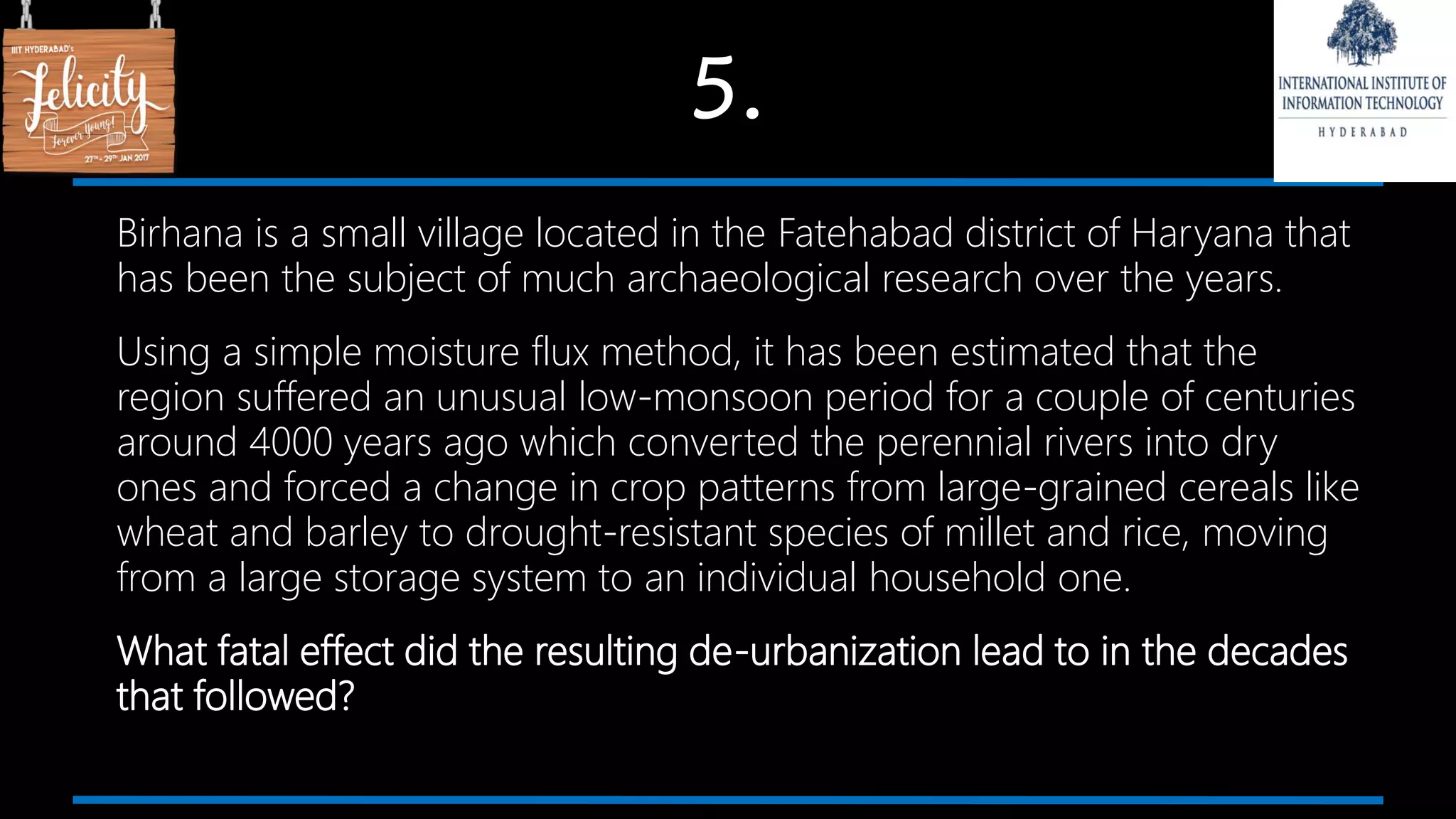 5.
Birhana is a small village located in the Fatehabad district of Haryana that
has been the subject of much archaeological research over the years.
Using a simple moisture flux method, it has been estimated that the
region suffered an unusual low-monsoon period for a couple of centuries
around 4000 years ago which converted the perennial rivers into dry
ones and forced a change in crop patterns from large-grained cereals like
wheat and barley to drought-resistant species of millet and rice, moving
from a large storage system to an individual household one.
What fatal effect did the resulting de-urbanization lead to in the decades
that followed?
 