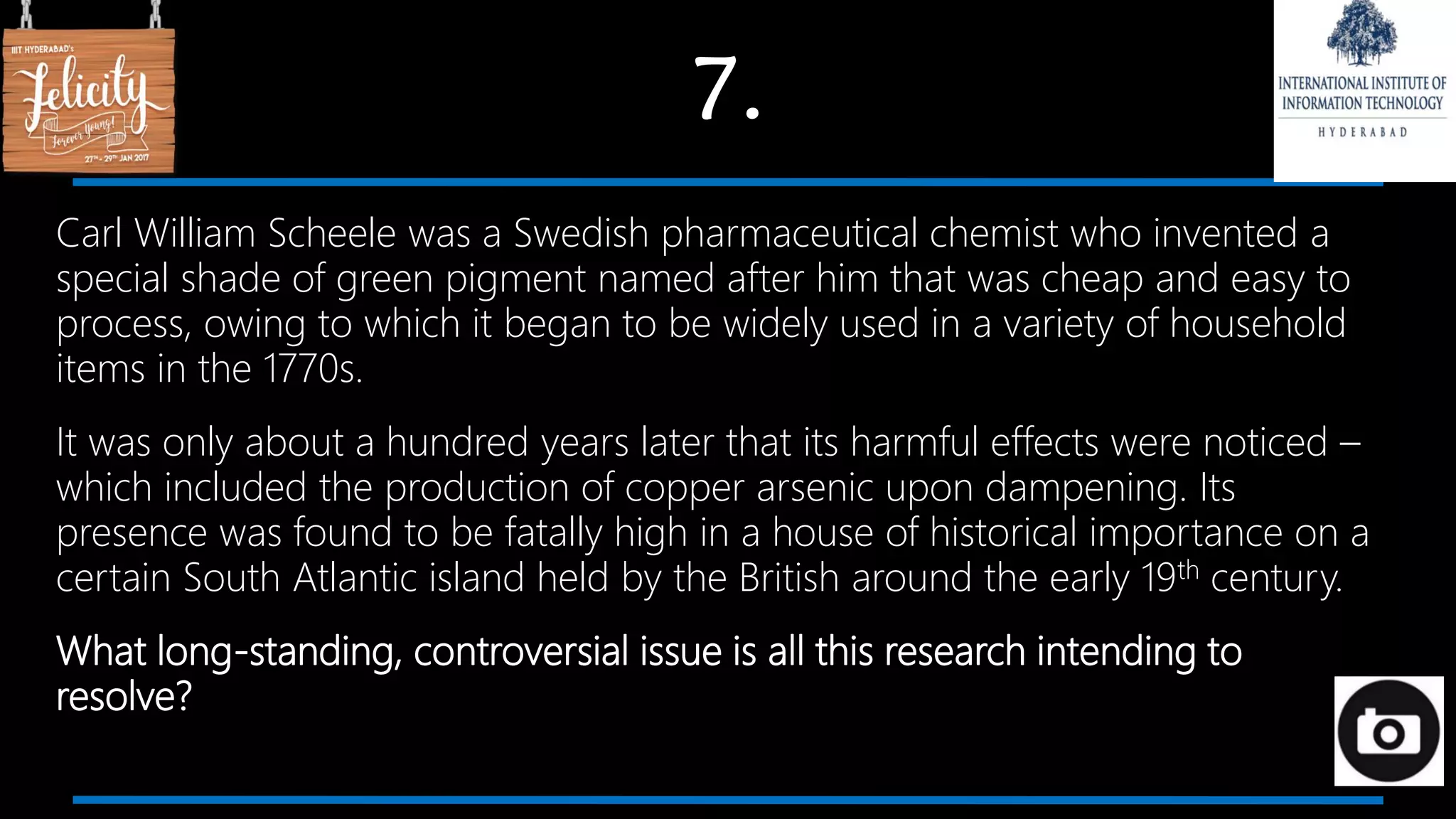 7.
Carl William Scheele was a Swedish pharmaceutical chemist who invented a
special shade of green pigment named after him that was cheap and easy to
process, owing to which it began to be widely used in a variety of household
items in the 1770s.
It was only about a hundred years later that its harmful effects were noticed –
which included the production of copper arsenic upon dampening. Its
presence was found to be fatally high in a house of historical importance on a
certain South Atlantic island held by the British around the early 19th century.
What long-standing, controversial issue is all this research intending to
resolve?
 