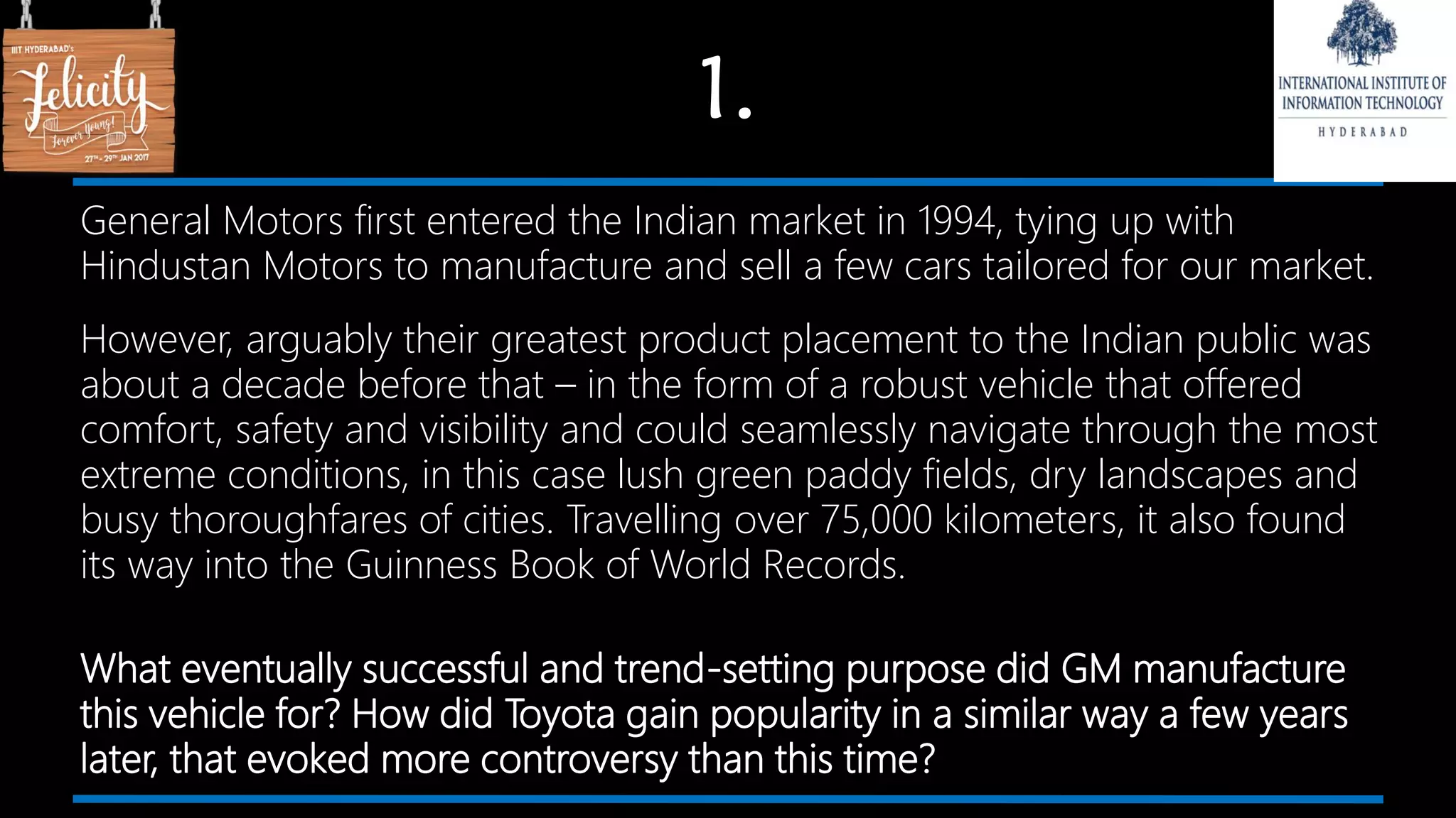 1.
General Motors first entered the Indian market in 1994, tying up with
Hindustan Motors to manufacture and sell a few cars tailored for our market.
However, arguably their greatest product placement to the Indian public was
about a decade before that – in the form of a robust vehicle that offered
comfort, safety and visibility and could seamlessly navigate through the most
extreme conditions, in this case lush green paddy fields, dry landscapes and
busy thoroughfares of cities. Travelling over 75,000 kilometers, it also found
its way into the Guinness Book of World Records.
What eventually successful and trend-setting purpose did GM manufacture
this vehicle for? How did Toyota gain popularity in a similar way a few years
later, that evoked more controversy than this time?
 