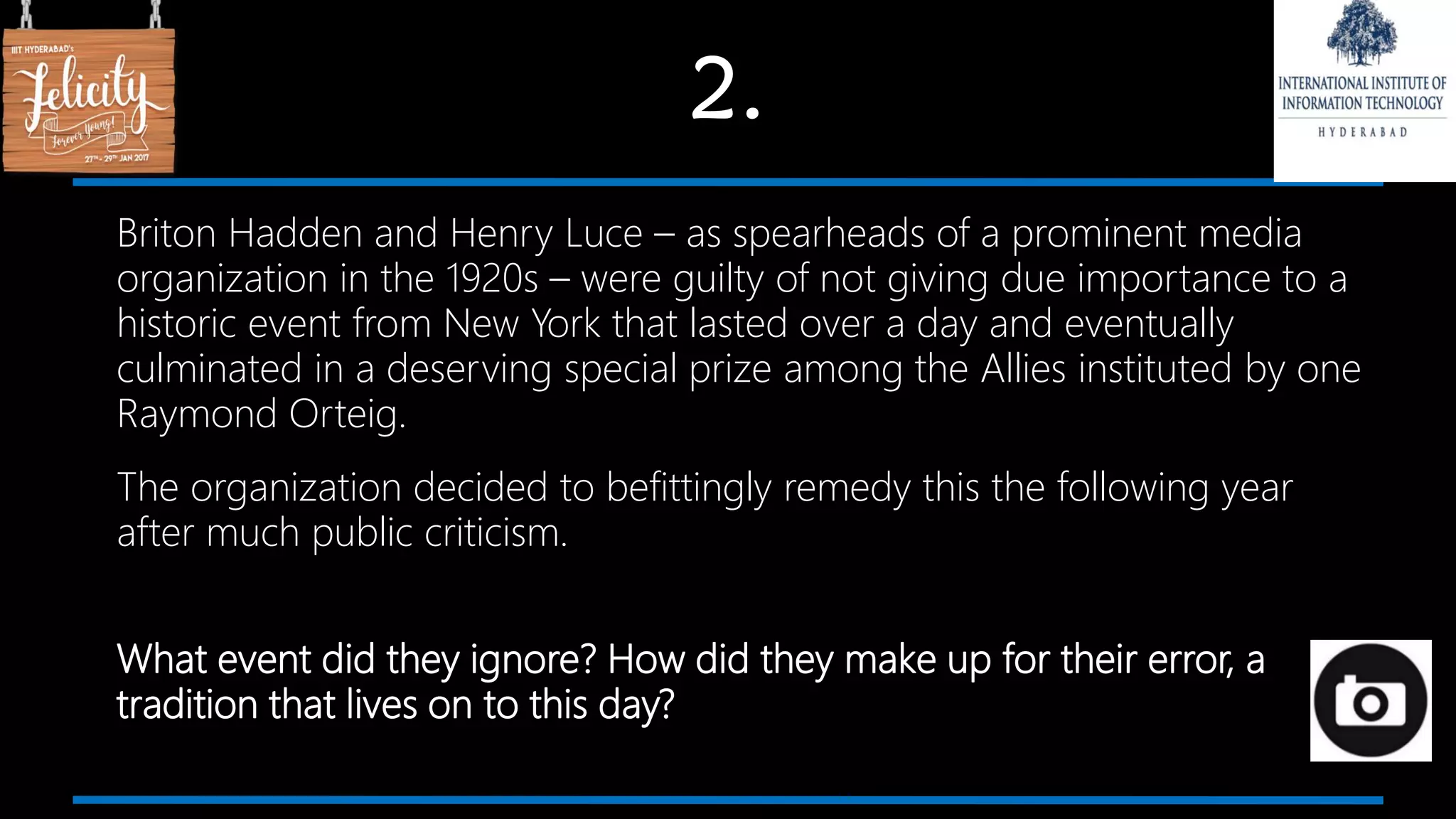 2.
Briton Hadden and Henry Luce – as spearheads of a prominent media
organization in the 1920s – were guilty of not giving due importance to a
historic event from New York that lasted over a day and eventually
culminated in a deserving special prize among the Allies instituted by one
Raymond Orteig.
The organization decided to befittingly remedy this the following year
after much public criticism.
What event did they ignore? How did they make up for their error, a
tradition that lives on to this day?
 