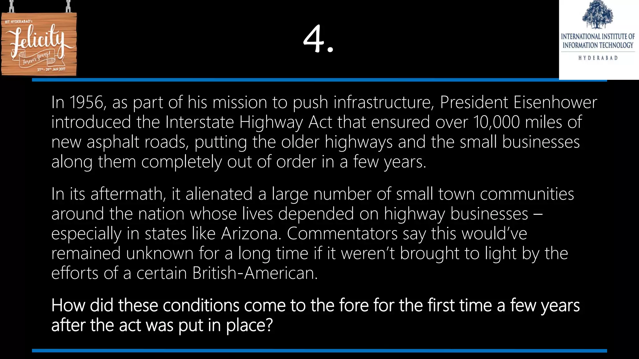4.
In 1956, as part of his mission to push infrastructure, President Eisenhower
introduced the Interstate Highway Act that ensured over 10,000 miles of
new asphalt roads, putting the older highways and the small businesses
along them completely out of order in a few years.
In its aftermath, it alienated a large number of small town communities
around the nation whose lives depended on highway businesses –
especially in states like Arizona. Commentators say this would’ve
remained unknown for a long time if it weren’t brought to light by the
efforts of a certain British-American.
How did these conditions come to the fore for the first time a few years
after the act was put in place?
 