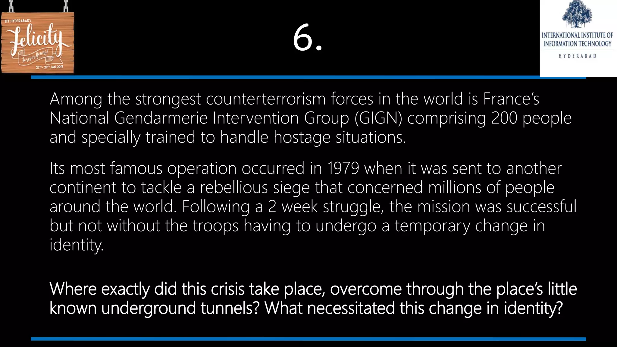 6.
Among the strongest counterterrorism forces in the world is France’s
National Gendarmerie Intervention Group (GIGN) comprising 200 people
and specially trained to handle hostage situations.
Its most famous operation occurred in 1979 when it was sent to another
continent to tackle a rebellious siege that concerned millions of people
around the world. Following a 2 week struggle, the mission was successful
but not without the troops having to undergo a temporary change in
identity.
Where exactly did this crisis take place, overcome through the place’s little
known underground tunnels? What necessitated this change in identity?
 