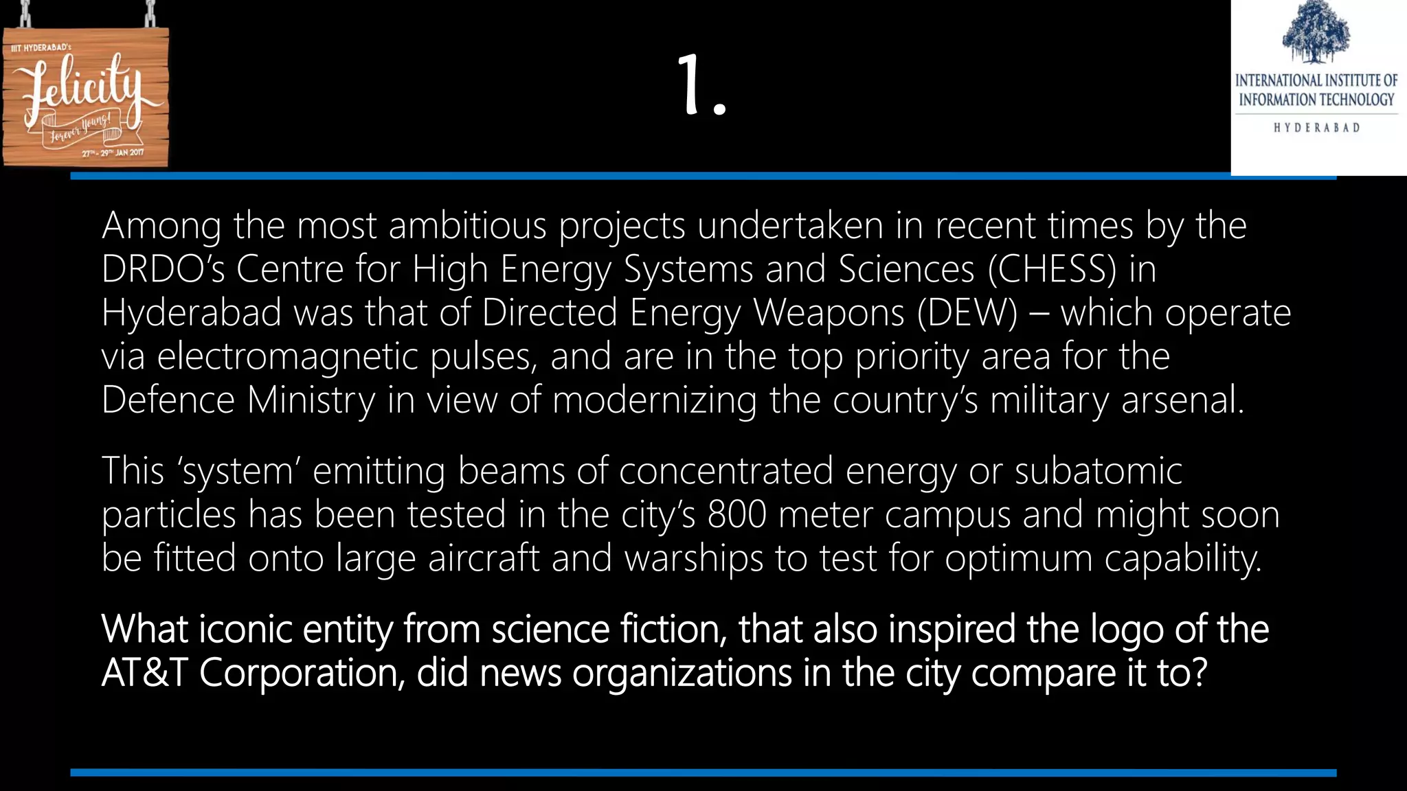 1.
Among the most ambitious projects undertaken in recent times by the
DRDO’s Centre for High Energy Systems and Sciences (CHESS) in
Hyderabad was that of Directed Energy Weapons (DEW) – which operate
via electromagnetic pulses, and are in the top priority area for the
Defence Ministry in view of modernizing the country’s military arsenal.
This ‘system’ emitting beams of concentrated energy or subatomic
particles has been tested in the city’s 800 meter campus and might soon
be fitted onto large aircraft and warships to test for optimum capability.
What iconic entity from science fiction, that also inspired the logo of the
AT&T Corporation, did news organizations in the city compare it to?
 