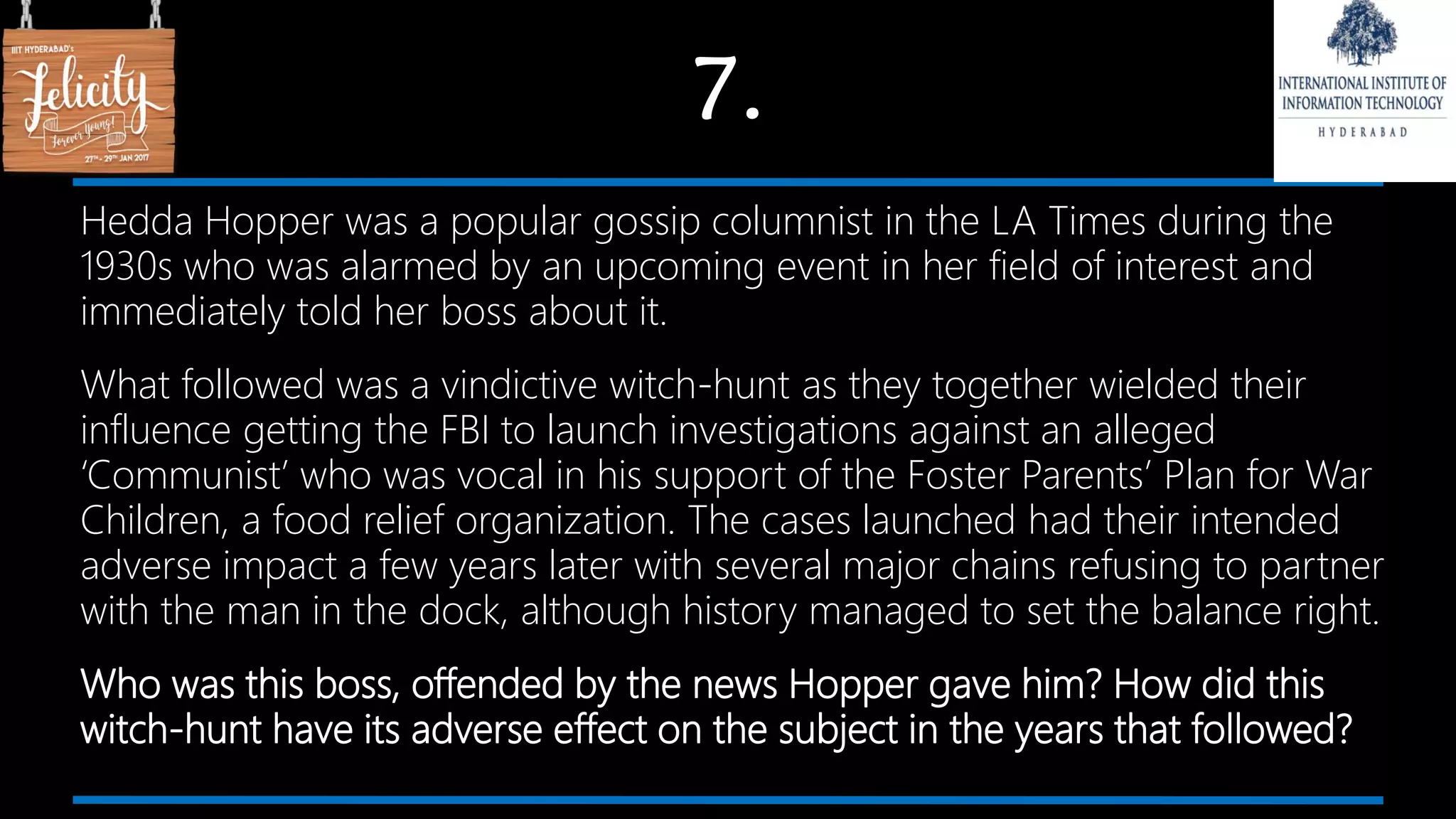 7.
Hedda Hopper was a popular gossip columnist in the LA Times during the
1930s who was alarmed by an upcoming event in her field of interest and
immediately told her boss about it.
What followed was a vindictive witch-hunt as they together wielded their
influence getting the FBI to launch investigations against an alleged
‘Communist’ who was vocal in his support of the Foster Parents’ Plan for War
Children, a food relief organization. The cases launched had their intended
adverse impact a few years later with several major chains refusing to partner
with the man in the dock, although history managed to set the balance right.
Who was this boss, offended by the news Hopper gave him? How did this
witch-hunt have its adverse effect on the subject in the years that followed?
 