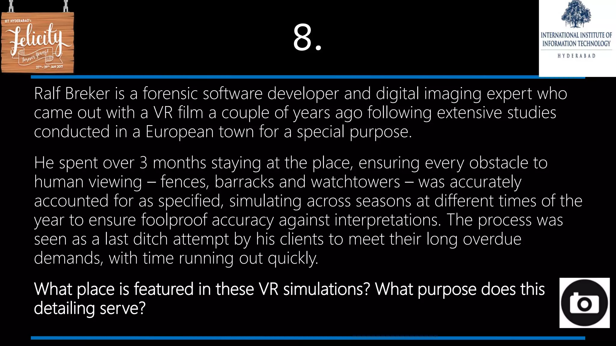 8.
Ralf Breker is a forensic software developer and digital imaging expert who
came out with a VR film a couple of years ago following extensive studies
conducted in a European town for a special purpose.
He spent over 3 months staying at the place, ensuring every obstacle to
human viewing – fences, barracks and watchtowers – was accurately
accounted for as specified, simulating across seasons at different times of the
year to ensure foolproof accuracy against interpretations. The process was
seen as a last ditch attempt by his clients to meet their long overdue
demands, with time running out quickly.
What place is featured in these VR simulations? What purpose does this
detailing serve?
 