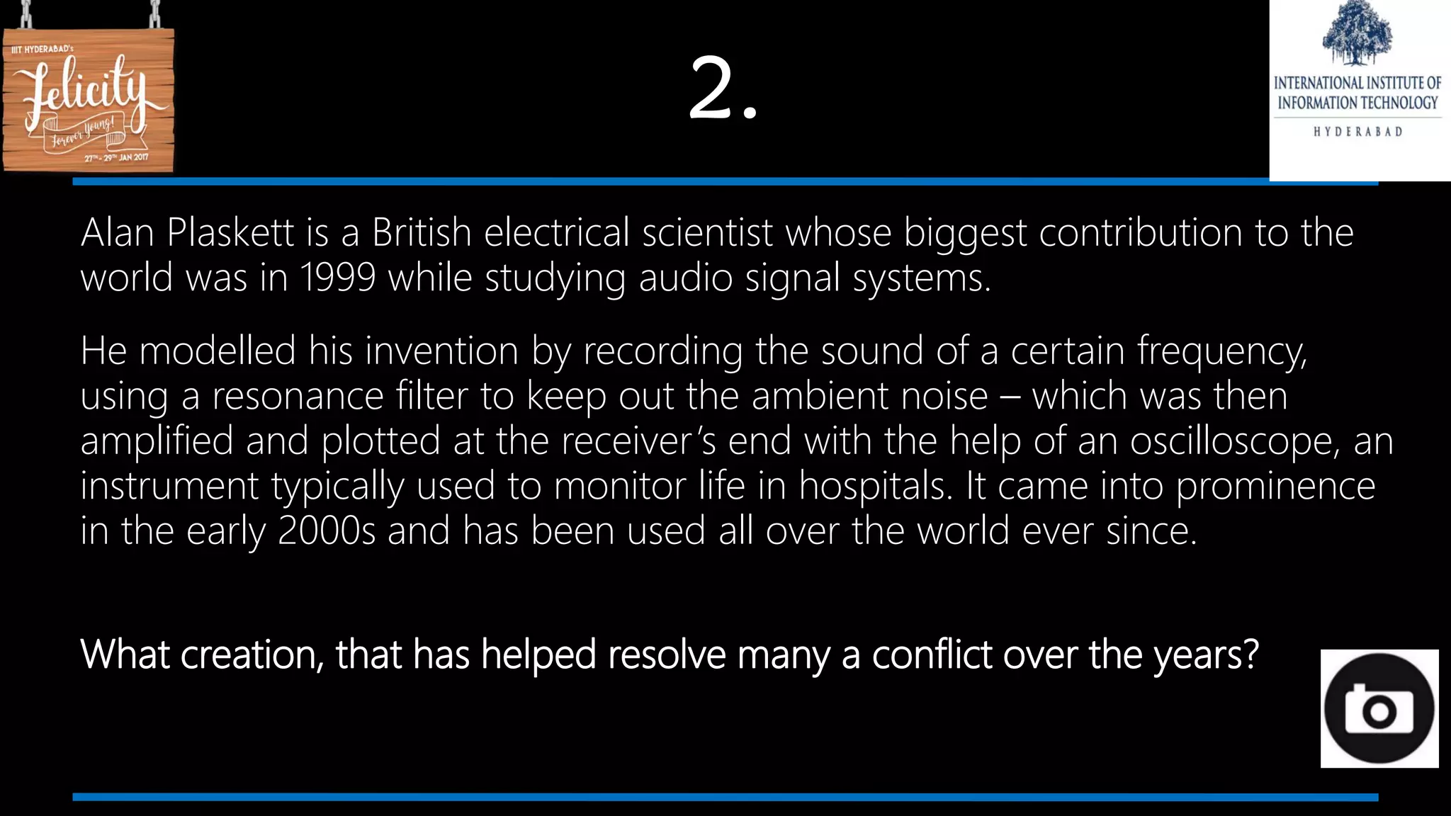 2.
Alan Plaskett is a British electrical scientist whose biggest contribution to the
world was in 1999 while studying audio signal systems.
He modelled his invention by recording the sound of a certain frequency,
using a resonance filter to keep out the ambient noise – which was then
amplified and plotted at the receiver’s end with the help of an oscilloscope, an
instrument typically used to monitor life in hospitals. It came into prominence
in the early 2000s and has been used all over the world ever since.
What creation, that has helped resolve many a conflict over the years?
 