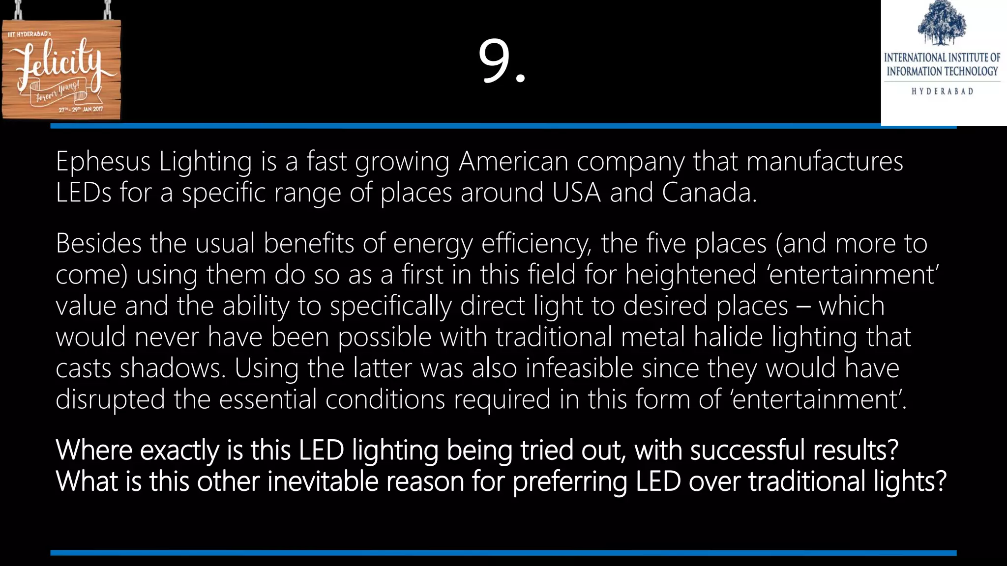 9.
Ephesus Lighting is a fast growing American company that manufactures
LEDs for a specific range of places around USA and Canada.
Besides the usual benefits of energy efficiency, the five places (and more to
come) using them do so as a first in this field for heightened ‘entertainment’
value and the ability to specifically direct light to desired places – which
would never have been possible with traditional metal halide lighting that
casts shadows. Using the latter was also infeasible since they would have
disrupted the essential conditions required in this form of ‘entertainment’.
Where exactly is this LED lighting being tried out, with successful results?
What is this other inevitable reason for preferring LED over traditional lights?
 