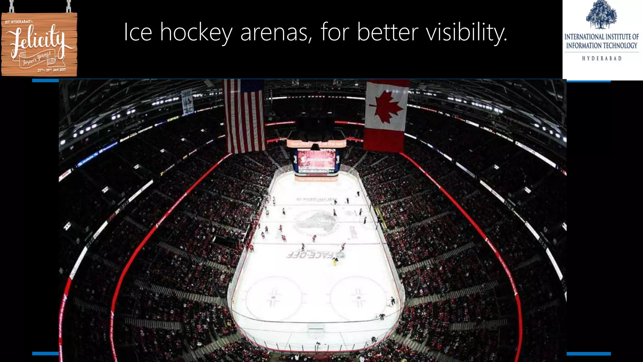 Ice hockey arenas, for better visibility.
 