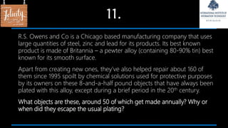11.
R.S. Owens and Co is a Chicago based manufacturing company that uses
large quantities of steel, zinc and lead for its products. Its best known
product is made of Britannia – a pewter alloy (containing 80-90% tin) best
known for its smooth surface.
Apart from creating new ones, they’ve also helped repair about 160 of
them since 1995 spoilt by chemical solutions used for protective purposes
by its owners on these 8-and-a-half pound objects that have always been
plated with this alloy, except during a brief period in the 20th century.
What objects are these, around 50 of which get made annually? Why or
when did they escape the usual plating?
 