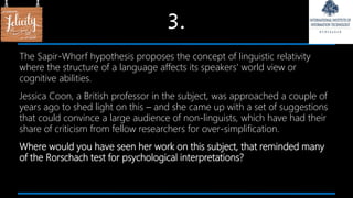 3.
The Sapir-Whorf hypothesis proposes the concept of linguistic relativity
where the structure of a language affects its speakers’ world view or
cognitive abilities.
Jessica Coon, a British professor in the subject, was approached a couple of
years ago to shed light on this – and she came up with a set of suggestions
that could convince a large audience of non-linguists, which have had their
share of criticism from fellow researchers for over-simplification.
Where would you have seen her work on this subject, that reminded many
of the Rorschach test for psychological interpretations?
 