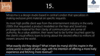 15.
MinaLima is a design studio based in central London that specializes in
making exclusive print material on specific requests.
Its most high profile client was from the entertainment industry in the early
2000s that requested a product modelled on the Nazi and Soviet era
propaganda material for their clarity of communication and sense of
authority. As a value addition, their work had to be further touched upon by
the client’s visual effects team to bring about the desired effect to millions of
viewers around the world.
What exactly did they design? What irritant (to many) did this inspire in the
online world a couple of years ago, with the intention of offering a more lively
experience and fetching more revenue?
 