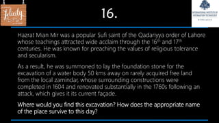 16.
Hazrat Mian Mir was a popular Sufi saint of the Qadariyya order of Lahore
whose teachings attracted wide acclaim through the 16th and 17th
centuries. He was known for preaching the values of religious tolerance
and secularism.
As a result, he was summoned to lay the foundation stone for the
excavation of a water body 50 kms away on rarely acquired free land
from the local zamindar, whose surrounding constructions were
completed in 1604 and renovated substantially in the 1760s following an
attack, which gives it its current façade.
Where would you find this excavation? How does the appropriate name
of the place survive to this day?
 