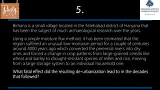 5.
Birhana is a small village located in the Fatehabad district of Haryana that
has been the subject of much archaeological research over the years.
Using a simple moisture flux method, it has been estimated that the
region suffered an unusual low-monsoon period for a couple of centuries
around 4000 years ago which converted the perennial rivers into dry
ones and forced a change in crop patterns from large-grained cereals like
wheat and barley to drought-resistant species of millet and rice, moving
from a large storage system to an individual household one.
What fatal effect did the resulting de-urbanization lead to in the decades
that followed?
 