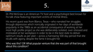 5.
Dr. Phil McGraw is an American TV host and a psychologist best known for
his talk show featuring important victims of mental illness.
His recent guest was from Blanco, Texas – who narrated her struggles
through depression which ironically originated in her days of worldwide
popularity in the 1980s as an accidental consequence of working at her
most high profile project as she was deliberately isolated, over-stressed and
mistreated at her workplace in order to be in the best state to deliver
optimum results as per plan – across a harrowing 500 day period that she
recalls with agony, despite the fame it brought her.
Who was this? OR What popular venture that she was part of that brought
about this condition?
 