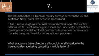7.
The Talisman Saber is a biannual military exercise between the US and
Australian Navy Forces that occurs in Queensland.
It has run into rough weather with environmentalists over the last few
editions for its use of military-grade sonar and underwater detonations
resulting in accidental territorial overreach, despite clear demarcations
made by the government for conservationist purposes.
What exactly are these objections all about, intensifying due to the
increasing damage being caused by multiple factors?
 