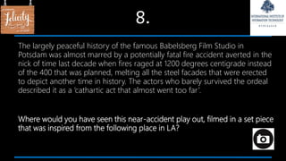 8.
The largely peaceful history of the famous Babelsberg Film Studio in
Potsdam was almost marred by a potentially fatal fire accident averted in the
nick of time last decade when fires raged at 1200 degrees centigrade instead
of the 400 that was planned, melting all the steel facades that were erected
to depict another time in history. The actors who barely survived the ordeal
described it as a ‘cathartic act that almost went too far’.
Where would you have seen this near-accident play out, filmed in a set piece
that was inspired from the following place in LA?
 