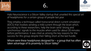 6.
Halo Neuroscience is a Silicon Valley startup that unveiled this special set
of headphones for a certain group of people last year.
They employ a technique called transcranial direct current simulation
(tDCS) that involves sending a mild current through the brain which,
according to these researchers, help the brain send ‘strong and
synchronous’ signals to the muscles when used for about 20 minutes
before performance. It was cited as among the key reasons for the
success for this group despite their falling short at the last hurdle.
Whom were these headphones designed for – a group that has often
taken advantage of its proximity to Silicon Valley?
 