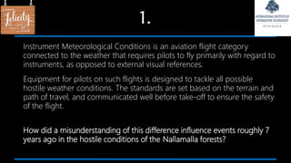 1.
Instrument Meteorological Conditions is an aviation flight category
connected to the weather that requires pilots to fly primarily with regard to
instruments, as opposed to external visual references.
Equipment for pilots on such flights is designed to tackle all possible
hostile weather conditions. The standards are set based on the terrain and
path of travel, and communicated well before take-off to ensure the safety
of the flight.
How did a misunderstanding of this difference influence events roughly 7
years ago in the hostile conditions of the Nallamalla forests?
 