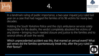 4.
In a landmark ruling of public importance, a two-year inquest jury ruled last
year on a case that had nagged the families of its 96 victims for nearly two
decades.
Holding the South Yorkshire Police and the city’s ambulance services solely
responsible for the deaths, the verdict completely absolved the victims of
any blame – bringing much needed closure and justice to the families and to
several others all over the world.
Which unprecedented accident was this, that marred an annual event? What
apt verses did the families spontaneously break into, after the jury ruled in
their favour?
 