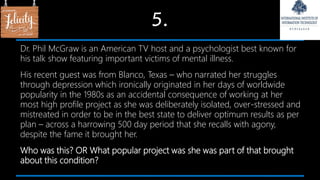 5.
Dr. Phil McGraw is an American TV host and a psychologist best known for
his talk show featuring important victims of mental illness.
His recent guest was from Blanco, Texas – who narrated her struggles
through depression which ironically originated in her days of worldwide
popularity in the 1980s as an accidental consequence of working at her
most high profile project as she was deliberately isolated, over-stressed and
mistreated in order to be in the best state to deliver optimum results as per
plan – across a harrowing 500 day period that she recalls with agony,
despite the fame it brought her.
Who was this? OR What popular project was she was part of that brought
about this condition?
 