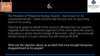 6.
The President of Philippines Rodrigo Duterte – best known for his
unconventional talk – raised concerns late last year over an upcoming
event in his country.
Claiming to speak on behalf of the country’s offended fans, he vowed to
negotiate with the international organizers of the event about the issue to
bring about a certain desired change of personnel – which was eventually
refused owing to a 3 year contract that will continue till 2018.
What was the objection about, an accident that once brought temporary
disappointment to his people?
 