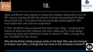 18.
Qatar and Britain have enjoyed an important strategic relationship since the
18th century, starting off with the concern of pirates emanating from Qatar
around that time – a nuisance that was eventually solved together after
much diplomatic and coercive cooperation.
In 1932, the British Navy proposed that Qatar have a flag – comprising the
colours of white and red. However, this soon made way for a new design
comprising white and a distinctive shade of maroon in 1949, a change that
was ‘inevitable’ for the country.
Why did the British initially propose white on the flag? Why was red changed
to maroon soon after, a change that has more or less remained consistent?
 