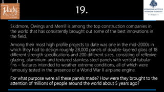 19.
Skidmore, Owings and Merrill is among the top construction companies in
the world that has consistently brought out some of the best innovations in
the field.
Among their most high profile projects to date was one in the mid-2000s in
which they had to design roughly 28,000 panels of double-layered glass of 18
different strength specifications and 200 different sizes, consisting of reflexive
glazing, aluminium and textured stainless steel panels with vertical tubular
fins – features intended to weather extreme conditions, all of which were
famously tested in the presence of a World War II airplane engine.
For what purpose were all these panels made? How were they brought to the
attention of millions of people around the world about 5 years ago?
 