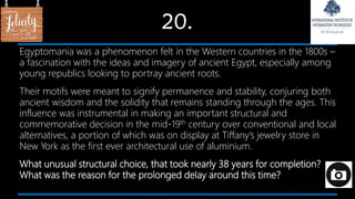 20.
Egyptomania was a phenomenon felt in the Western countries in the 1800s –
a fascination with the ideas and imagery of ancient Egypt, especially among
young republics looking to portray ancient roots.
Their motifs were meant to signify permanence and stability, conjuring both
ancient wisdom and the solidity that remains standing through the ages. This
influence was instrumental in making an important structural and
commemorative decision in the mid-19th century over conventional and local
alternatives, a portion of which was on display at Tiffany’s jewelry store in
New York as the first ever architectural use of aluminium.
What unusual structural choice, that took nearly 38 years for completion?
What was the reason for the prolonged delay around this time?
 