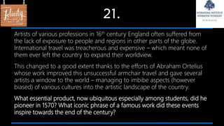 21.
Artists of various professions in 16th century England often suffered from
the lack of exposure to people and regions in other parts of the globe.
International travel was treacherous and expensive – which meant none of
them ever left the country to expand their worldview.
This changed to a good extent thanks to the efforts of Abraham Ortelius
whose work improved this unsuccessful armchair travel and gave several
artists a window to the world – managing to imbibe aspects (however
biased) of various cultures into the artistic landscape of the country.
What essential product, now ubiquitous especially among students, did he
pioneer in 1570? What iconic phrase of a famous work did these events
inspire towards the end of the century?
 