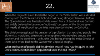 22.
When the reign of Queen Elizabeth I began in the 1580s, Britain was a divided
country with the Protestant-Catholic discord being stronger than ever before.
The Queen herself was Protestant while crown Mary of Scotland was Catholic
and widely believed to be a more ‘legitimate’ occupant of the throne given
that nearly all neighbouring countries were also dominated by Catholics.
This division necessitated the creation of a profession that recruited people like
alchemists, magicians, astrologers among others who travelled around the
country and the continent – with John Dee being among the most famous of
them, who wrote back to the Queen with a special insignia.
What profession of people did this division create? How has this quirk in John
Dee’s communication been popularized since the mid-1900s?
 