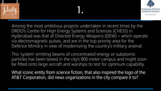 1.
Among the most ambitious projects undertaken in recent times by the
DRDO’s Centre for High Energy Systems and Sciences (CHESS) in
Hyderabad was that of Directed Energy Weapons (DEW) – which operate
via electromagnetic pulses, and are in the top priority area for the
Defence Ministry in view of modernizing the country’s military arsenal.
This ‘system’ emitting beams of concentrated energy or subatomic
particles has been tested in the city’s 800 meter campus and might soon
be fitted onto large aircraft and warships to test for optimum capability.
What iconic entity from science fiction, that also inspired the logo of the
AT&T Corporation, did news organizations in the city compare it to?
 