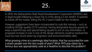 25.
In 2014, the Maharashtra State Road Development Corporation (MSRDC) was
in legal trouble following a sharp rise in crime along a 5 km stretch. It washed
its hands off the matter, telling the HC it wasn’t liable for the incidents.
However, suggestions have been incorporated to curb the menace – such as
installing 30 high quality CCTV cameras, having designated security guards to
keep a watchful eye and special biking squads to act on any information. A
proposed increase in size in one of the design elements could’ve resolved the
issue but was struck down by engineers and environmentalists alike.
What growing crime at a seemingly ideal location, that has accounted for over
a dozen people over the last couple of years? What 1970 pop classic by a
famous duo was appropriately used as a headline to describe this problem?
 