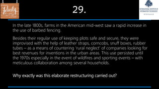 29.
In the late 1800s, farms in the American mid-west saw a rapid increase in
the use of barbed fencing.
Besides their regular use of keeping plots safe and secure, they were
improvised with the help of leather straps, corncobs, snuff boxes, rubber
tubes – as a means of countering ‘rural neglect’ of companies looking for
best revenues for inventions in the urban areas. This use persisted until
the 1970s especially in the event of wildfires and sporting events – with
meticulous collaboration among several households.
Why exactly was this elaborate restructuring carried out?
 