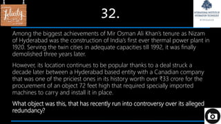 32.
Among the biggest achievements of Mir Osman Ali Khan’s tenure as Nizam
of Hyderabad was the construction of India’s first ever thermal power plant in
1920. Serving the twin cities in adequate capacities till 1992, it was finally
demolished three years later.
However, its location continues to be popular thanks to a deal struck a
decade later between a Hyderabad based entity with a Canadian company
that was one of the priciest ones in its history worth over ₹33 crore for the
procurement of an object 72 feet high that required specially imported
machines to carry and install it in place.
What object was this, that has recently run into controversy over its alleged
redundancy?
 