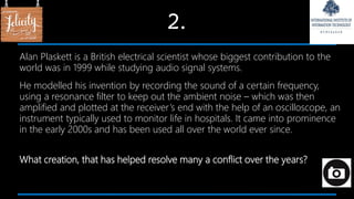 2.
Alan Plaskett is a British electrical scientist whose biggest contribution to the
world was in 1999 while studying audio signal systems.
He modelled his invention by recording the sound of a certain frequency,
using a resonance filter to keep out the ambient noise – which was then
amplified and plotted at the receiver’s end with the help of an oscilloscope, an
instrument typically used to monitor life in hospitals. It came into prominence
in the early 2000s and has been used all over the world ever since.
What creation, that has helped resolve many a conflict over the years?
 